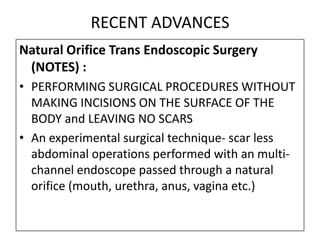 RECENT ADVANCES
Natural Orifice Trans Endoscopic Surgery
 (NOTES) :
• PERFORMING SURGICAL PROCEDURES WITHOUT
  MAKING INCISIONS ON THE SURFACE OF THE
  BODY and LEAVING NO SCARS
• An experimental surgical technique- scar less
  abdominal operations performed with an multi-
  channel endoscope passed through a natural
  orifice (mouth, urethra, anus, vagina etc.)
 