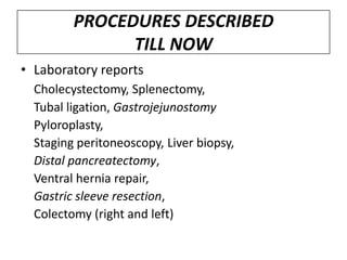 PROCEDURES DESCRIBED
               TILL NOW
• Laboratory reports
  Cholecystectomy, Splenectomy,
  Tubal ligation, Gastrojejunostomy
  Pyloroplasty,
  Staging peritoneoscopy, Liver biopsy,
  Distal pancreatectomy,
  Ventral hernia repair,
  Gastric sleeve resection,
  Colectomy (right and left)
 
