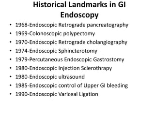 Historical Landmarks in GI
                  Endoscopy
•   1968-Endoscopic Retrograde pancreatography
•   1969-Colonoscopic polypectomy
•   1970-Endoscopic Retrograde cholangiography
•   1974-Endoscopic Sphincterotomy
•   1979-Percutaneous Endoscopic Gastrostomy
•   1980-Endoscopic Injection Sclerothrapy
•   1980-Endoscopic ultrasound
•   1985-Endoscopic control of Upper GI bleeding
•   1990-Endoscopic Variceal Ligation
 