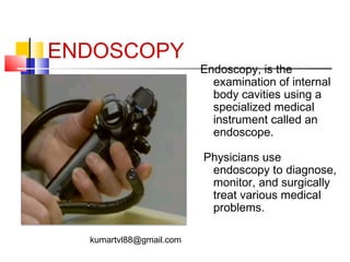 ENDOSCOPY

Endoscopy, is the
examination of internal
body cavities using a
specialized medical
instrument called an
endoscope.
Physicians use
endoscopy to diagnose,
monitor, and surgically
treat various medical
problems.

kumartvl88@gmail.com

 