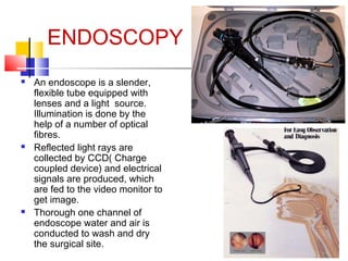 ENDOSCOPY






An endoscope is a slender,
flexible tube equipped with
lenses and a light source.
Illumination is done by the
help of a number of optical
fibres.
Reflected light rays are
collected by CCD( Charge
coupled device) and electrical
signals are produced, which
are fed to the video monitor to
get image.
Thorough one channel of
endoscope water and air is
conducted to wash and dry
the surgical site.

 