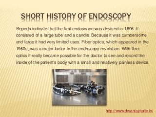 SHORT HISTORY OF ENDOSCOPY
Reports indicate that the first endoscope was devised in 1805. It
consisted of a large tube and a candle. Because it was cumbersome
and large it had very limited uses. Fiber optics, which appeared in the
1960s, was a major factor in the endoscopy revolution. With fiber
optics it really became possible for the doctor to see and record the
inside of the patient's body with a small and relatively painless device.
http://www.drsanjaykolte.in/
 
