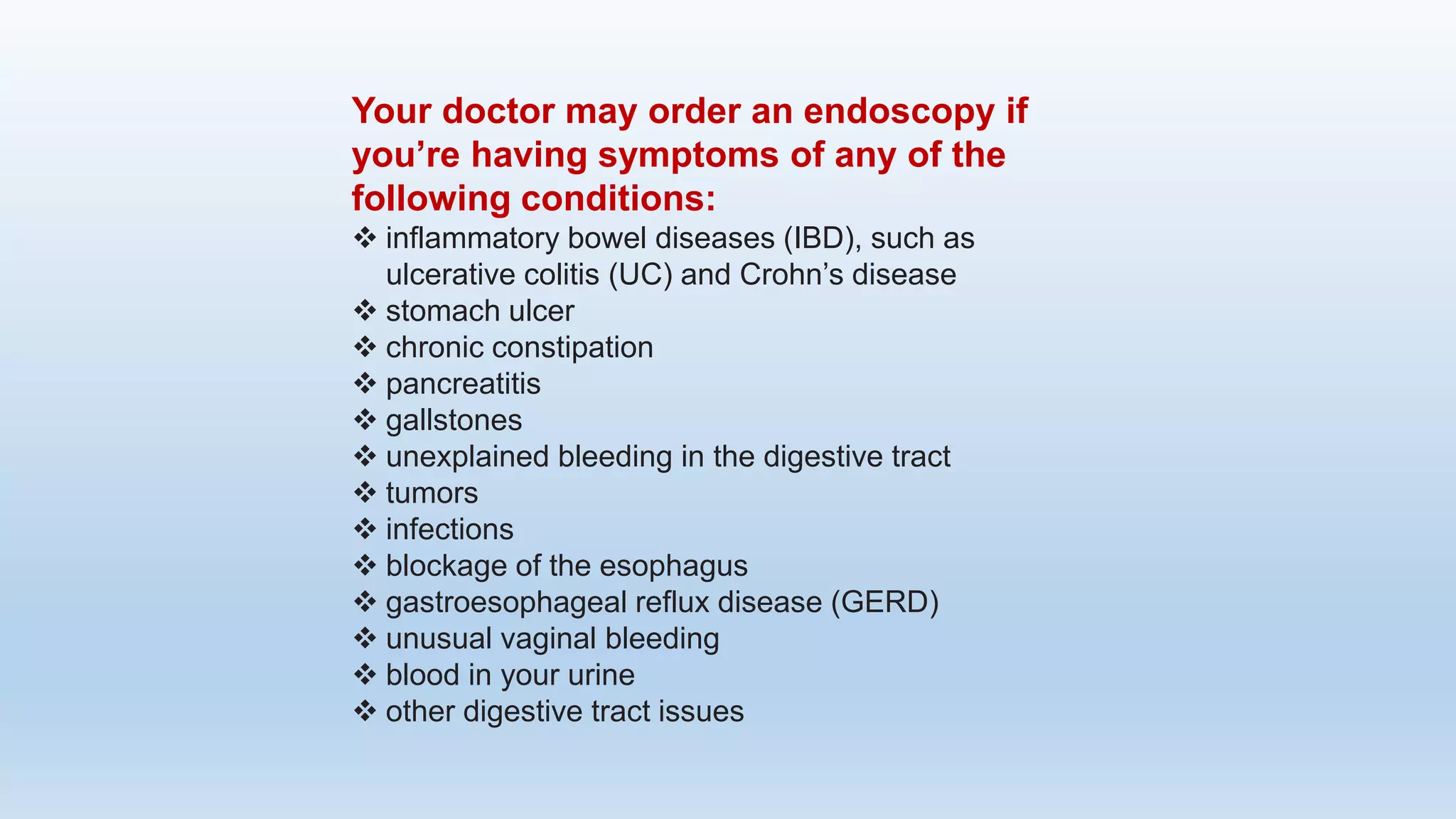 Your doctor may order an endoscopy if
you’re having symptoms of any of the
following conditions:
 inflammatory bowel diseases (IBD), such as
ulcerative colitis (UC) and Crohn’s disease
 stomach ulcer
 chronic constipation
 pancreatitis
 gallstones
 unexplained bleeding in the digestive tract
 tumors
 infections
 blockage of the esophagus
 gastroesophageal reflux disease (GERD)
 unusual vaginal bleeding
 blood in your urine
 other digestive tract issues
 