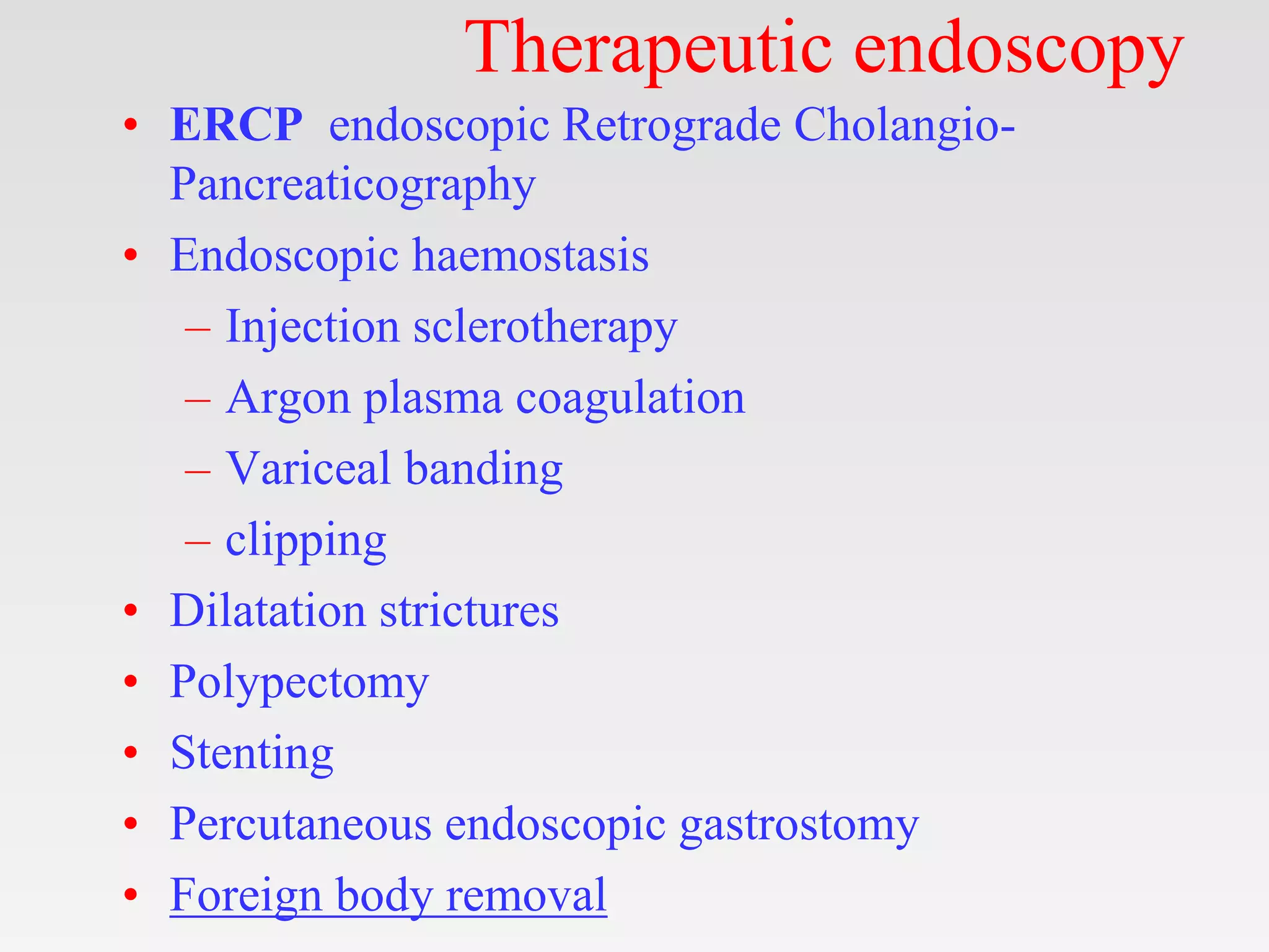 Therapeutic endoscopy
• ERCP endoscopic Retrograde Cholangio-
Pancreaticography
• Endoscopic haemostasis
– Injection sclerotherapy
– Argon plasma coagulation
– Variceal banding
– clipping
• Dilatation strictures
• Polypectomy
• Stenting
• Percutaneous endoscopic gastrostomy
• Foreign body removal
 
