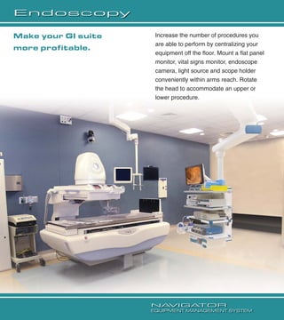 Endoscopy
Increase the number of procedures you
are able to perform by centralizing your
equipment off the ﬂoor. Mount a ﬂat panel
monitor, vital signs monitor, endoscope
camera, light source and scope holder
conveniently within arms reach. Rotate
the head to accommodate an upper or
lower procedure.
Make your GI suite
more proﬁtable.
NAVIGATOR
EQUIPMENT MANAGEMENT SYSTEM
 