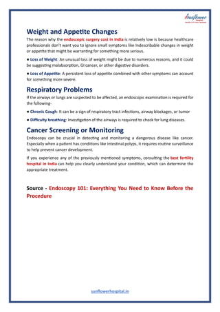 sunflowerhospital.in
Weight and Appetite Changes
The reason why the endoscopic surgery cost in India is relatively low is because healthcare
professionals don’t want you to ignore small symptoms like Indescribable changes in weight
or appetite that might be warranting for something more serious.
● Loss of Weight: An unusual loss of weight might be due to numerous reasons, and it could
be suggesting malabsorption, GI cancer, or other digestive disorders.
● Loss of Appetite: A persistent loss of appetite combined with other symptoms can account
for something more severe.
Respiratory Problems
If the airways or lungs are suspected to be affected, an endoscopic examination is required for
the following-
● Chronic Cough: It can be a sign of respiratory tract infections, airway blockages, or tumor
● Difficulty breathing: Investigation of the airways is required to check for lung diseases.
Cancer Screening or Monitoring
Endoscopy can be crucial in detecting and monitoring a dangerous disease like cancer.
Especially when a patient has conditions like intestinal polyps, it requires routine surveillance
to help prevent cancer development.
If you experience any of the previously mentioned symptoms, consulting the best fertility
hospital in India can help you clearly understand your condition, which can determine the
appropriate treatment.
Source - Endoscopy 101: Everything You Need to Know Before the
Procedure
 