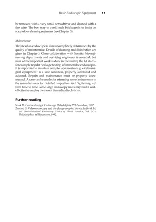 be removed with a very small screwdriver and cleaned with a
ﬁne wire. The best way to avoid such blockages is to insist on
scrupulous cleaning regimens (see Chapter 3).
Maintenance
The life of an endoscope is almost completely determined by the
quality of maintenance. Details of cleaning and disinfection are
given in Chapter 3. Close collaboration with hospital bioengi-
neering departments and servicing engineers is essential, but
most of the important work is done in the unit by the GI staff—
for example regular ‘leakage testing’ of immersible endoscopes.
It is important to maintain complex accessories (e.g. electrosur-
gical equipment) in a safe condition, properly calibrated and
adjusted. Repairs and maintenance must be properly docu-
mented. A case can be made for returning some instruments to
the manufacturers for detailed inspection and ‘tightening up’
from time to time. Some large endoscopy units may ﬁnd it cost-
effective to employ their own biomedical technician.
Further reading
Sivak M. Gastroenterologic Endoscopy. Philadelphia: WB Saunders, 1987.
Zuccaro G. Video endoscopy and the charge-coupled device. In Sivak M,
ed. Gastrointestinal Endoscopy Clinics of North America, Vol. 2(2).
Philadelphia: WB Saunders, 1992.
Basic Endoscopic Equipment 11
 