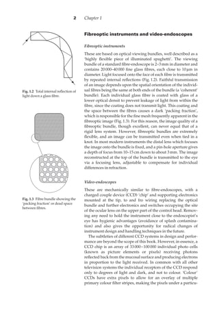 Chapter 12
Fig. 1.20Total internal reﬂection of
light down a glass ﬁbre.
Fig. 1.30Fibre bundle showing the
‘packing fraction’ or dead space
between ﬁbres.
Fibreoptic instruments and video-endoscopes
Fibreoptic instruments
These are based on optical viewing bundles, well described as a
‘highly ﬂexible piece of illuminated spaghetti’. The viewing
bundle of a standard ﬁbre-endoscope is 2–3·mm in diameter and
contains 20·000–40·000 ﬁne glass ﬁbres, each close to 10·µm in
diameter. Light focused onto the face of each ﬁbre is transmitted
by repeated internal reﬂections (Fig.·1.2). Faithful transmission
of an image depends upon the spatial orientation of the individ-
ual ﬁbres being the same at both ends of the bundle (a ‘coherent’
bundle). Each individual glass ﬁbre is coated with glass of a
lower optical densit to prevent leakage of light from within the
ﬁbre, since the coating does not transmit light. This coating and
the space between the ﬁbres causes a dark ‘packing fraction’,
which is responsible for the ﬁne mesh frequently apparent in the
ﬁbreoptic image (Fig.·1.3). For this reason, the image quality of a
ﬁbreoptic bundle, though excellent, can never equal that of a
rigid lens system. However, ﬁbreoptic bundles are extremely
ﬂexible, and an image can be transmitted even when tied in a
knot. In most modern instruments the distal lens which focuses
the image onto the bundle is ﬁxed, and a pin-hole aperture gives
a depth of focus from 10–15·cm down to about 3·mm. The image
reconstructed at the top of the bundle is transmitted to the eye
via a focusing lens, adjustable to compensate for individual
differences in refraction.
Video-endoscopes
These are mechanically similar to ﬁbre-endoscopes, with a
charged couple device (CCD) ‘chip’ and supporting electronics
mounted at the tip, to and fro wiring replacing the optical
bundle and further electronics and switches occupying the site
of the ocular lens on the upper part of the control head. Remov-
ing any need to hold the instrument close to the endoscopist’s
eye has hygienic advantages (avoidance of splash contamina-
tion) and also gives the opportunity for radical changes of
instrument design and handling techniques in the future.
The subtleties of different CCD systems in design and perfor-
mance are beyond the scope of this book. However, in essence, a
CCD chip is an array of 33·000–100·000 individual photo cells
(known as picture elements or pixels) receiving photons
reﬂected back from the mucosal surface and producing electrons
in proportion to the light received. In common with all other
television systems the individual receptors of the CCD respond
only to degrees of light and dark, and not to colour. ‘Colour’
CCDs have extra pixels to allow for an overlay of multiple
primary colour ﬁlter stripes, making the pixels under a particu-
 
