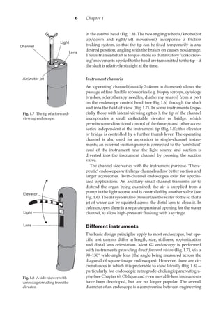 Chapter 16
in the control head (Fig.·1.6). The two angling wheels/knobs (for
up/down and right/left movement) incorporate a friction
braking system, so that the tip can be ﬁxed temporarily in any
desired position; angling with the brakes on causes no damage.
The instrument shaft is torque stable so that rotatory ‘corkscrew-
ing’ movements applied to the head are transmitted to the tip—if
the shaft is relatively straight at the time.
Instrument channels
An ‘operating’ channel (usually 2–4·mm in diameter) allows the
passage of ﬁne ﬂexible accessories (e.g. biopsy forceps, cytology
brushes, sclerotherapy needles, diathermy snares) from a port
on the endoscope control head (see Fig.·1.6) through the shaft
and into the ﬁeld of view (Fig.·1.7). In some instruments (espe-
cially those with lateral-viewing optics ), the tip of the channel
incorporates a small deﬂectable elevator or bridge, which
permits some directional control of the forceps and other acces-
sories independent of the instrument tip (Fig.·1.8); this elevator
or bridge is controlled by a further thumb lever. The operating
channel is also used for aspiration in single-channel instru-
ments; an external suction pump is connected to the ‘umbilical’
cord of the instrument near the light source and suction is
diverted into the instrument channel by pressing the suction
valve.
The channel size varies with the instrument purpose. ‘Thera-
peutic’ endoscopes with large channels allow better suction and
larger accessories. Twin-channel endoscopes exist for special-
ized applications. An ancillary small channel transmits air to
distend the organ being examined; the air is supplied from a
pump in the light source and is controlled by another valve (see
Fig.·1.6). The air system also pressurizes the water bottle so that a
jet of water can be squirted across the distal lens to clean it. In
colonoscopes there is a separate proximal opening for the water
channel, to allow high-pressure ﬂushing with a syringe.
Different instruments
The basic design principles apply to most endoscopes, but spe-
ciﬁc instruments differ in length, size, stiffness, sophistication
and distal lens orientation. Most GI endoscopy is performed
with instruments providing direct forward vision (Fig.·1.7), via a
90–130° wide-angle lens (the angle being measured across the
diagonal of square image endoscopes). However, there are cir-
cumstances in which it is preferable to view laterally (Fig.·1.8) —
particularly for endoscopic retrograde cholangiopancreatogra-
phy (see Chapter 6). Oblique and even movable lens instruments
have been developed, but are no longer popular. The overall
diameter of an endoscope is a compromise between engineering
Light
Lens
Air/water jet
Channel
Fig. 1.70The tip of a forward-
viewing endoscope.
Elevator
Light
Lens
Fig. 1.80Aside-viewer with
cannula protruding from the
elevator.
 