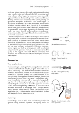 ideals and patient tolerance. The shaft must contain and protect
many bundles, wires and tubes, all of which are stronger and
more efﬁcient when larger. A colonoscope can reasonably
approach 15·mm in diameter to provide resilience and torque
stability, but this size is acceptable in the upper gut only for
specialized therapeutic instruments. Most routine upper GI
endoscopes are between 8 and 11·mm in diameter. Smaller endo-
scopes are available; they are better tolerated by all patients and
have speciﬁc application in children. However, smaller instru-
ments inevitably involve some compromise in durability, image
quality and biopsy size. All modern endoscopes can be com-
pletely immersed for cleaning and disinfection; non-immersible
instruments are obsolete.
Several companies now produce a full range of endoscopes at
comparable prices. However, since light sources and other acces-
sories produced by different companies are not always inter-
changeable, most endoscopy units concentrate for convenience
on equipment from only one manufacturer. Endoscopes are deli-
cate and some breakages are inevitable. Only close communi-
cation, repair and back-up arrangements with an efﬁcient
company and its agents can maintain an endoscopy service. The
quality of this support varies with different companies (and
countries), and is often the critical factor affecting the choice of
manufacturer.
Accessories
Tissue-sampling devices
Tissue sampling is a crucial part of endoscopy. Forceps consist of
a pair of sharpened cups (Fig.·1.9), a spiral metal cable and a
control handle (Fig.·1.10). The maximum diameter is limited by
the size of the operating channel, and the length of the cups by
the radius of curvature through which they must pass in the
instrument tip. This may be acute in side-viewing instruments
with forceps elevators. When it is necessary to take biopsy speci-
mens from a lesion which can only be approached tangentially
(e.g. the wall of the oesophagus), forceps with a central spike
may be helpful; however, these present a signiﬁcant puncture
hazard, and should probably not be used to avoid accidental
infectious inoculation of endoscopy staff. Cytology brushes
have a covering plastic sleeve to protect the specimen during
withdrawal (Fig.·1.11). Other diagnostic and therapeutic devices
will be described in the relevant chapters.
Suction traps
Suction traps, such as those used for collecting samples of
sputum during bronchial aspiration, are equally useful for
Basic Endoscopic Equipment 7
Fig. 1.90Biopsy cups open.
Fig. 1.100Control handle for
forceps.
Fig. 1.110Cytology brush with
outer sleeve.
Fig. 1.120Asuction trap to collect
ﬂuid specimens.
 