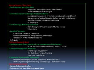 Morning Session: ( 8am-1`pm)
•Live Endoscopy workshop: Basic
Diagnostic/ Banding of Varices/Sclerotherapy
Dilatation of Stricture esophagus
•10 min Lectures on ‘Endoscopic Practice Guidelines ‘
Endoscopic management of Corrosive stricture: When and How?:
Management of variceal bleeding: Before and after endotherapy:
Role of endoscopy in Upper GI malignancy
FB esophagus:
•Live Endoscopy Workshop: Advanced
Stent deployment/Glue Injection of Fundal varices
Polypectomy
•‘Futuristic’ Lectures:
Tomorrow’s World of Endoscopy
Why surgeons should always be doing endoscopy?:
Endoscopy in the era of Laparoscopy:
•Endo quiz:
Post Lunch Session(2-4pm)
•Panel Discussion: Team approach in the management of GI disorders:
GERD, Achalasia, Upper GIBleeding , Bile duct stones,
•Live Colonoscopy/ERCP Workshop
Colonoscopic polypectomy
Bile duct stone removal/Stenting
Pancreatic endotherapy
•Challenging situations for endoscopist
Upper GI bleeding with normal endoscopy: How to proceed?:
Difficulty reaching caecum during Ccolonoscopy : Tricks of the Trade:
Post Tea Session( 4-6pm)
•Humour in Gastroenterology
•Convocation and Award Ceremony at 4.30pm

 