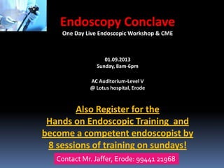 Endoscopy Conclave
One Day Live Endoscopic Workshop & CME

01.09.2013
Sunday, 8am-6pm
AC Auditorium-Level V
@ Lotus hospital, Erode

Also Register for the
Hands on Endoscopic Training and
become a competent endoscopist by
8 sessions of training on sundays!
Contact Mr. Jaffer, Erode: 99441 21968

 