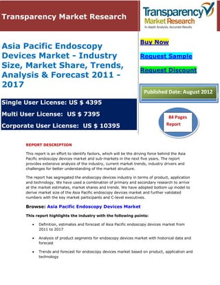 Transparency Market Research


                                                                         Buy Now
Asia Pacific Endoscopy
Devices Market - Industry                                                Request Sample
Size, Market Share, Trends,
                                                                         Request Discount
Analysis & Forecast 2011 -
2017
                                                                           Published Date: August 2012
Single User License: US $ 4395

Multi User License: US $ 7395                                                            84 Pages
Corporate User License: US $ 10395                                                      Report
                                                                                         51 Pages


       REPORT DESCRIPTION

       This report is an effort to identify factors, which will be the driving force behind the Asia
       Pacific endoscopy devices market and sub-markets in the next five years. The report
       provides extensive analysis of the industry, current market trends, industry drivers and
       challenges for better understanding of the market structure.

       The report has segregated the endoscopy devices industry in terms of product, application
       and technology. We have used a combination of primary and secondary research to arrive
       at the market estimates, market shares and trends. We have adopted bottom up model to
       derive market size of the Asia Pacific endoscopy devices market and further validated
       numbers with the key market participants and C-level executives.

       Browse: Asia Pacific Endoscopy Devices Market

       This report highlights the industry with the following points:

              Definition, estimates and forecast of Asia Pacific endoscopy devices market from
              2011 to 2017

              Analysis of product segments for endoscopy devices market with historical data and
              forecast

              Trends and forecast for endoscopy devices market based on product, application and
              technology
 
