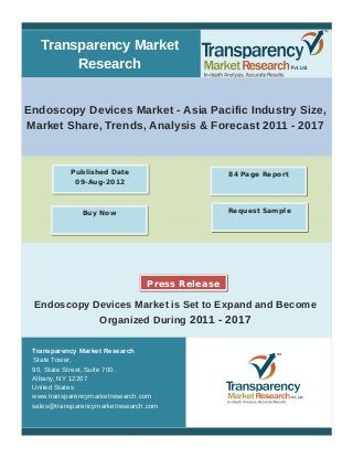 Transparency Market
Research
Endoscopy Devices Market - Asia Pacific Industry Size,
Market Share, Trends, Analysis & Forecast 2011 - 2017
Endoscopy Devices Market is Set to Expand and Become
Organized During 2011 - 2017
Transparency Market Research
State Tower,
90, State Street, Suite 700.
Albany, NY 12207
United States
www.transparencymarketresearch.com
sales@transparencymarketresearch.com
84 Page ReportPublished Date
09-Aug-2012
Buy Now Request Sample
Press Release
 