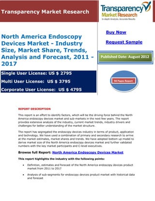 Transparency Market Research


                                                                               Buy Now
North America Endoscopy
Devices Market - Industry                                                     Request Sample

Size, Market Share, Trends,
Analysis and Forecast, 2011 -                                             Published Date: August 2012
2017
Single User License: US $ 2795

Multi User License: US $ 3795                                                        94 Pages Report


Corporate User License: US $ 4795



       REPORT DESCRIPTION

       This report is an effort to identify factors, which will be the driving force behind the North
       America endoscopy devices market and sub-markets in the next few years. The report
       provides extensive analysis of the industry, current market trends, industry drivers and
       challenges for better understanding of the market structure.

       The report has segregated the endoscopy devices industry in terms of product, application
       and technology. We have used a combination of primary and secondary research to arrive
       at the market estimates, market shares and trends. We have adopted bottom up model to
       derive market size of the North America endoscopy devices market and further validated
       numbers with the key market participants and C-level executives.

       Browse full Report: North America Endoscopy Devices Market

       This report highlights the industry with the following points:

              Definition, estimates and forecast of the North America endoscopy devices product
              market from 2011 to 2017

              Analysis of sub-segments for endoscopy devices product market with historical data
              and forecast
 