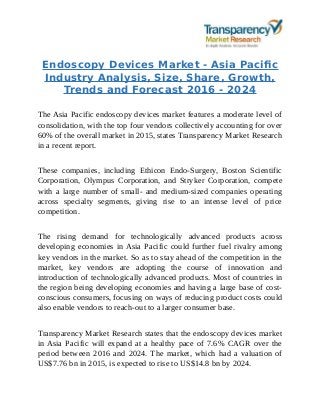 Endoscopy Devices Market - Asia Pacific
Industry Analysis, Size, Share, Growth,
Trends and Forecast 2016 - 2024
The Asia Pacific endoscopy devices market features a moderate level of
consolidation, with the top four vendors collectively accounting for over
60% of the overall market in 2015, states Transparency Market Research
in a recent report.
These companies, including Ethicon Endo-Surgery, Boston Scientific
Corporation, Olympus Corporation, and Stryker Corporation, compete
with a large number of small- and medium-sized companies operating
across specialty segments, giving rise to an intense level of price
competition.
The rising demand for technologically advanced products across
developing economies in Asia Pacific could further fuel rivalry among
key vendors in the market. So as to stay ahead of the competition in the
market, key vendors are adopting the course of innovation and
introduction of technologically advanced products. Most of countries in
the region being developing economies and having a large base of cost-
conscious consumers, focusing on ways of reducing product costs could
also enable vendors to reach-out to a larger consumer base.
Transparency Market Research states that the endoscopy devices market
in Asia Pacific will expand at a healthy pace of 7.6% CAGR over the
period between 2016 and 2024. The market, which had a valuation of
US$7.76 bn in 2015, is expected to rise to US$14.8 bn by 2024.
 
