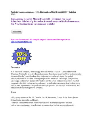Aarkstore.com announces- 10% Discount on This Report till 31st October
2012.

Endoscopy Devices Market to 2018 - Demand for Cost-
Effective, Minimally Invasive Procedures and Reimbursement
for New Indications to Increase Uptake




You can also request for sample page of above mention reports on
sample@aarkstore.com




Summary

 GBI Research’s report, “Endoscopy Devices Market to 2018 - Demand for Cost-
Effective, Minimally Invasive Procedures and Reimbursement for New Indications to
Increase Uptake” provides key data, information and analysis on the global
endoscopy devices market. The report provides a market landscape, competitive
landscape and market trends information on the seven endoscopy devices market
categories: flexible endoscopes, endoscopy visualization systems, rigid endoscopes,
endoscopic reprocessors, capsule endoscope systems, endoscopic instruments, and
endoscopy fluid management systems.

Scope

- Key geographies of the US, Canada, the UK, Germany, France, Italy, Spain, Japan,
China, India, Australia and Brazil.
- Market size for the seven endoscopy devices market categories: flexible
endoscopes, endoscopy visualization systems, rigid endoscopes, endoscopic
 