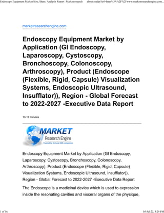 marketresearchengine.com
Endoscopy Equipment Market by
Application (GI Endoscopy,
Laparoscopy, Cystoscopy,
Bronchoscopy, Colonoscopy,
Arthroscopy), Product (Endoscope
(Flexible, Rigid, Capsule) Visualization
Systems, Endoscopic Ultrasound,
Insufflator)), Region - Global Forecast
to 2022-2027 -Executive Data Report
13-17 minutes
Endoscopy Equipment Market by Application (GI Endoscopy,
Laparoscopy, Cystoscopy, Bronchoscopy, Colonoscopy,
Arthroscopy), Product (Endoscope (Flexible, Rigid, Capsule)
Visualization Systems, Endoscopic Ultrasound, Insufflator)),
Region - Global Forecast to 2022-2027 -Executive Data Report
The Endoscope is a medicinal device which is used to expression
inside the resonating cavities and visceral organs of the physique,
Endoscopy Equipment Market Size, Share, Analysis Report | Marketresearch about:reader?url=https%3A%2F%2Fwww.marketresearchengine.com...
1 of 16 05-Jul-22, 3:29 PM
 