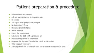 Patient preparation & procedure
 Informed written consent
 6-8 hrs fasting (except in emergencies)
 IV access
 10% lignocaine spray to the pharynx
 IV Midazolam 2-5 mg
 Hyoscine bromide 10mg
 White balance
 Insert the mouthpiece
 Lubricate the OGD with Lignocaine gel
 Instruct the patient to cooperate
 Measure the distance from incisor teeth to the lesion
 Take biopsy if necessary
 Advice patient not to swallow until the effect of anaesthetic is over
10
 