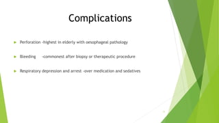 Complications
 Perforation -highest in elderly with oesophageal pathology
 Bleeding -commonest after biopsy or therapeutic procedure
 Respiratory depression and arrest -over medication and sedatives
11
 