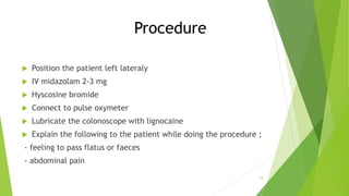 Procedure
 Position the patient left lateraly
 IV midazolam 2-3 mg
 Hyscosine bromide
 Connect to pulse oxymeter
 Lubricate the colonoscope with lignocaine
 Explain the following to the patient while doing the procedure ;
- feeling to pass flatus or faeces
- abdominal pain
18
 