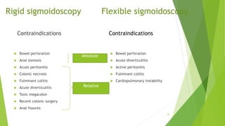 Rigid sigmoidoscopy Flexible sigmoidoscopy
Contraindications
 Bowel perforation
 Anal stenosis
 Acute peritonitis
 Colonic necrosis
 Fulminant colitis
 Acute diverticulitis
 Toxic megacolon
 Recent colonic surgery
 Anal fissures
Contraindications
 Bowel perforation
 Acute diverticulitis
 Active peritonitis
 Fulminant colitis
 Cardiopulmonary instability
20
Relative
Absolute
 