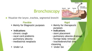 Bronchoscopy
 Visualize the larynx ,trachea, segmental bronchi
24
Rigid
 Mainly for therapeutic
purposes
 Indications
- stent placement
- pulmonary abscess drainage
- foreign body removal
- tracheobronchial tree
cleansing
 Under GA
Flexible
 Mainly for Diagnostic purposes
 Indications
- chronic cough
- vocal cord problems
- pulmonary abscess
- mediastinal neoplasia
 Under LA
 