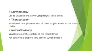  Laryngoscopy
Use to visualize oral cavity ,oropharynx, vocal cords.
 Thoracoscopy
Introduced through an incision of chest to gain access to the thoracic
cavity
 Mediastinoscopy
Visualization of the content of the mediastinum
For obtaining a biopsy ( lung cancer, Lymph nodes )
25
 