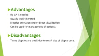 Advantages
- No GA is needed
- Usually well tolerated
- Biopsies are taken under direct visualization
- Can be used for management of patients
Disadvantages
- Tissue biopsies are small due to small size of biopsy canal
26
 