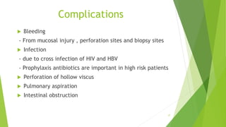 Complications
 Bleeding
- From mucosal injury , perforation sites and biopsy sites
 Infection
- due to cross infection of HIV and HBV
- Prophylaxis antibiotics are important in high risk patients
 Perforation of hollow viscus
 Pulmonary aspiration
 Intestinal obstruction
27
 