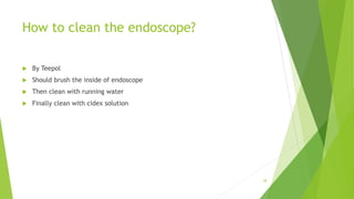 How to clean the endoscope?
 By Teepol
 Should brush the inside of endoscope
 Then clean with running water
 Finally clean with cidex solution
28
 