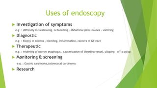 Uses of endoscopy
 Investigation of symptoms
e.g. : difficulty in swallowing, GI bleeding , abdominal pain, nausea , vomiting
 Diagnostic
e.g. : biopsy in anemia , bleeding, inflammation, cancers of GI tract
 Therapeutic
e.g. : widening of narrow esophagus , cauterization of bleeding vessel, clipping off a polyp
 Monitoring & screening
e.g. : Gastric carcinoma,colorecatal carcinoma
 Research
5
 