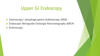 Upper GI Endoscopy
 Gastroscopy/ oesophago-gastro-dudenoscopy (OGD)
 Endoscopic Retrograde Cholangio Pancreatography (ERCP)
 Enteroscopy
8
 
