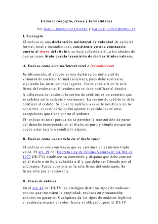Endoso: concepto, clases y formalidades
Por Nuri E. RODRÍGUEZ OLIVERA y Carlos E. LÓPEZ RODRÍGUEZ
I. Concepto
El endoso es una declaración unilateral de voluntad de carácter
formal, total e incondicional, consistente en una constancia
puesta al dorso del título o en hoja adherida a él, a los efectos de
operar como título parala trasmisión de ciertos títulos valores.
A. Endoso como acto unilateral total e incondicional
Jurídicamente, el endoso es una declaración unilateral de
voluntad de carácter formal (solemne), pues debe realizarse
siguiendo las instrucciones legales. Puede consistir en la sola
firma del endosante. El endoso no se debe notificar al deudor.
A diferencia del endoso, la cesión de créditos es un contrato que
se celebra entre cedente y cesionario. La cesión de crédito se debe
notificar al cedido. Si no se le notifica o si se le notifica y no lo
consiente, el cesionario podrá oponer al cedido las mismas
excepciones que tiene contra el cedente.
El endoso es total porque no se permite la transmisión de parte
del derecho incorporado en el título; es puro y simple porque no
puede estar sujeto a condición alguna.
B. Endoso como constancia en el título valor
El endoso es una constancia que se escritura en el mismo título
valor. El art. 39 del Decreto Ley de Títulos Valores n° 14.701 de
1977 (DLTV) establece su contenido y dispone que debe constar
en el título o en hoja adherida a él y que debe ser firmado por el
endosante. Puede consistir en la sola firma del endosante. Se
firma sólo por el endosante.
II. Clases de endosos
En el art. 43 del DLTV, se distingue distintos tipos de endosos:
endoso que trasmiten la propiedad; endosos en procuración;
endosos en garantía. Cualquiera de los tipos de endosos legitima
al endosatario para el cobro frente al obligado, pero el DLTV
 