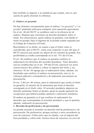 han recibido su importe y la calidad en que actúan, esto es, por
cuenta de quién efectúan la cobranza.
C. Endoso en garantía
No hay términos sacramentales para el endoso “en garantía” o “en
prenda” pudiendo utilizarse cualquier otra expresión equivalente.
En el art. 46 del DLTV se establece cuál es la eficacia de tal
endoso. Dispone que constituye un derecho prendario sobre el
título. En consecuencia, quien endosa en garantía, está dando el
título en prenda, bajo el régimen de la prenda común regulado por
el Código de Comercio (CCom).
Recordemos lo ya dicho, en cuanto a que el título valor es
considerado, por el DLTV, como cosa corporal; es por ello que el
DLTV autoriza que pueda ser objeto de un contrato de prenda. Esa
posibilidad ya estaba contemplada en el art. 751 del CCom.
El art. 46 establece que el endoso en garantía confiere al
endosatario los derechos del acreedor prendario. Tales derechos
son los establecidos en el art. 759 del CCom: practicar los actos
conservatorios del crédito y cobrar el importe del título y sus
intereses. El art. 46 agrega que el endosatario tiene, además, las
facultades que confiere el endoso en procuración, esto es, la
cobranza judicial o extrajudicial y de endosarlo nuevamente en
procuración.
El inc. 2 del art. 46 reitera, para el endosatario que recibe el título
en garantía, el carácter de la autonomía que tiene el derecho
consignado en el título valor. El acreedor prendario adquiere un
derecho autónomo frente al deudor, quien no puede oponerle las
excepciones que hubiera podido oponerle a anteriores tenedores.
El endoso en garantía es el que confiere al endosatario los
derechos que corresponden al acreedor prendario y que le permite,
además, endosarlo en procuración.
1. Derecho de preferencia y de persecución
La prenda acuerda al acreedor un derecho real de preferencia y de
persecución. De preferencia, porque excluye a otros acreedores en
caso de concurso. Cobra antes que los demás, con el importe del
bien prendado y cobra todo. Incluso fuera de concurso, en caso de
 