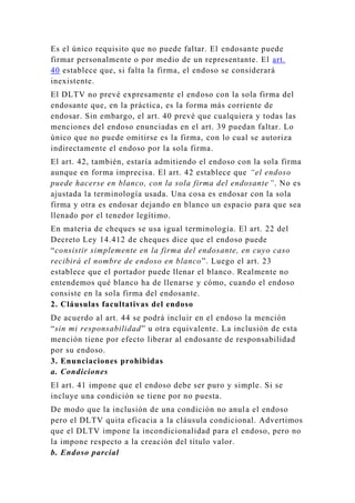 Es el único requisito que no puede faltar. El endosante puede
firmar personalmente o por medio de un representante. El art.
40 establece que, si falta la firma, el endoso se considerará
inexistente.
El DLTV no prevé expresamente el endoso con la sola firma del
endosante que, en la práctica, es la forma más corriente de
endosar. Sin embargo, el art. 40 prevé que cualquiera y todas las
menciones del endoso enunciadas en el art. 39 puedan faltar. Lo
único que no puede omitirse es la firma, con lo cual se autoriza
indirectamente el endoso por la sola firma.
El art. 42, también, estaría admitiendo el endoso con la sola firma
aunque en forma imprecisa. El art. 42 establece que “el endoso
puede hacerse en blanco, con la sola firma del endosante”. No es
ajustada la terminología usada. Una cosa es endosar con la sola
firma y otra es endosar dejando en blanco un espacio para que sea
llenado por el tenedor legítimo.
En materia de cheques se usa igual terminología. El art. 22 del
Decreto Ley 14.412 de cheques dice que el endoso puede
“consistir simplemente en la firma del endosante, en cuyo caso
recibirá el nombre de endoso en blanco”. Luego el art. 23
establece que el portador puede llenar el blanco. Realmente no
entendemos qué blanco ha de llenarse y cómo, cuando el endoso
consiste en la sola firma del endosante.
2. Cláusulas facultativas del endoso
De acuerdo al art. 44 se podrá incluir en el endoso la mención
“sin mi responsabilidad” u otra equivalente. La inclusión de esta
mención tiene por efecto liberar al endosante de responsabilidad
por su endoso.
3. Enunciaciones prohibidas
a. Condiciones
El art. 41 impone que el endoso debe ser puro y simple. Si se
incluye una condición se tiene por no puesta.
De modo que la inclusión de una condición no anula el endoso
pero el DLTV quita eficacia a la cláusula condicional. Advertimos
que el DLTV impone la incondicionalidad para el endoso, pero no
la impone respecto a la creación del título valor.
b. Endoso parcial
 