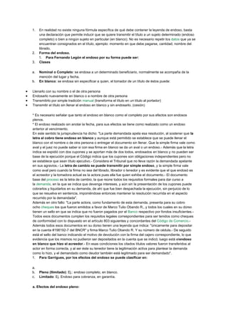 1. En realidad no existe ninguna fórmula específica de qué debe contener la leyenda de endoso, basta
una declaración que permite inducir que se quiere transmitir el título a un sujeto determinado (endoso
completo) o bien a ningún sujeto en particular (en blanco). No es necesario repetir los datos que ya se
encuentran consignados en el título, ejemplo: momento en que debe pagarse, cantidad, nombre del
librado,
2. Forma del endoso.
1. Para Fernando Legón el endoso por su forma puede ser:
3. Clases
a. Nominal o Completo: se endosa a un determinado beneficiario, normalmente se acompaña de la
mención del lugar y fecha.
b. En blanco: se endosa sin especificar a quien, el tomador de un título de éstos puede:
 Llenarlo con su nombre o el de otra persona
 Endosarlo nuevamente en blanco o a nombre de otra persona
 Transmitirlo por simple tradición manual (transforma el título en un título al portador)
 Transmitir el título sin llenar el endoso en blanco y sin endosarlo. (cesión)
* Es necesario señalar que tanto el endoso en blanco como el completo por sus efectos son endosos
plenos.
* El endoso realizado sin anotar la fecha, para sus efectos se tiene como realizado como un endoso
anterior al vencimiento.
En este sentido la jurisprudencia ha dicho: "La parte demandada apela esa resolución, al sostener que la
letra al cobro tiene endoso en blanco y aunque está permitido se establece que se puede llenar el
blanco con el nombre o de otra persona o entregar el documento sin llenar. Que la simple firma vale como
aval y el juez no puede saber si con esa firma en blanco se da un aval o un endoso.- Además que la letra
indica se expidió con dos cupones y se aportan más de dos todos, endosados en blanco y no pueden ser
base de la ejecución porque el Código indica que los cupones son obligaciones independientes pero no
se establece que sean título ejecutivo.- Considera el Tribunal que no lleva razón la demandada apelante
en sus agravios.- La letra de cambio se puede transmitir por simple endoso, y la simple firma vale
como aval pero cuando la firma no sea del librado, librador o tenedor y es evidente que el que endosó es
el acreedor y la tomadora actual es la actora pues ella fue quien exhibe el documento.- El documento
base del proceso es la letra de cambio, la que reúne todos los requisitos formales para dar curso a
la demanda, en la que se indica que devenga intereses, y aún sin la presentación de los cupones puede
cobrarlos y liquidarlos en su demanda, de ahí que fue bien despachada la ejecución, sin perjuicio de lo
que se resuelva en sentencia, imponiéndose entonces mantener la resolución recurrida en el aspecto
recurrido por la demandada".
Además en otro fallo: "La parte actora, como fundamento de esta demanda, presenta para su cobro
ocho cheques los que fueron emitidos a favor de Marco Tulio Obando R., y todos los cuales en su dorso
tienen un sello en que se indica que no fueron pagados por el Banco respectivo por fondos insuficientes.-
Todos esos documentos cumplen los requisitos legales correspondientes para ser tenidos como cheques
de conformidad con lo dispuesto en el artículo 803 siguientes y concordantes del Código de Comercio.-
Además todos esos documentos en su dorso tienen una leyenda que indica: "únicamente para depositar
en la cuenta #198192-7 del BNCR" y firma Marco Tulio Obando R. Y su número de cédula.- De seguido
está el sello del banco indicando el motivo de devolución con la firma del cajero correspondiente, lo que
evidencia que los mismos no pudieron ser depositados en la cuenta que se indicó; luego está elendoso
en blanco que hizo el acreedor.- En esas condiciones los citados títulos valores fueron transferidos al
actor en forma correcta, y al ser éste su tenedor tiene la legitimación activa para plantear la demanda
como lo hizo, y el demandado como deudor también está legitimado para ser demandado".
1. Para Garrigues, por los efectos del endoso se puede clasificar en:
a.
b. Pleno (Ilimitado): Ej.: endoso completo, en blanco.
c. Limitado: Ej. Endoso para cobranza, en garantía.
a. Efectos del endoso pleno:
 