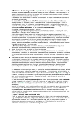 d. Endoso con cláusula "en garantía": el empleo de esta cláusula significa constituir el título en prenda,
es decir el endosante que entrega por ejemplo una letra en prenda, permanece dueño de la letra, por lo
que el endosatario solo tiene derecho de cobrarse de la letra dada en prenda pero no puede endosarla a
otro en propiedad sino solo a título de mandato.
Como bien se sabe el documento y el derecho son uno mismo, por lo que la prenda recae sobre el título
considerado como un todo.
En este sentido la jurisprudencia ha dicho: "Tal y como consta en los autos, el documento base del
presente proceso fue endosado al Banco Crédito Agrícola de Cartago en garantía, y ese a su vez lo
endosó a la parte actora; sin embargo, el referido endoso efectuado a la Institución Bancaria se hizo
solamente como garantía, por lo que acorde con lo que señala el numeral 701 del Código de Comercio,
el mismo no transmite la propiedad, de allí que el mismosolamente podría o
bien cobrar el documento o devolverlo a quien se
lo entregara en garantía, no así para endosarlo nuevamente a un tercero, o sea a la parte actora,
quien vendría a formular la acción que nos ocupa.
Estima entonces este Tribunal que en vista de esas circunstancias, la parte actora carecería de la
legitimación cartular para accionar en contra de los demandados, resultando entonces procedente que se
acogieran las excepciones aquí formuladas, ya que al no haberse efectuado un endoso que transmitiera
la propiedad, la actora carecería del derecho, la legitimación y el interés para formular este proceso en
contra de los accionados y que el mismo pudiera acogerse en todo o en parte, ya que tal y como se
indicara, el endoso en garantía no transmite la propiedad del título, y entonces el Banco Crédito no podía
endosarlo nuevamente, tal y como ocurriera".
e. Endoso posterior al protesto: por principio el endoso puede realizarse antes o después del
vencimiento, después del protesto o antes o después del plazo para protestar.
 Según el momento en que se realice, los efectos son distintos.
 Si se realiza el endoso posterior al vencimiento pero antes al protesto, tiene los mismos efectos que un
endoso anterior, cumple con las tres funciones antes mencionadas: transferencia de derechos cambiarios
en forma originaria y autónoma, agrega nuevos obligados solidarios, legitima al endosatario que posea el
título.
 Si el endoso se realiza después del protesto por falta de pago o vencido el plazo para protestar, puede
transmitirse por endoso pero tiene los efectos de una cesión ordinaria, es decir: el endosatario adquiere
todos los derechos pero en forma derivada, por lo que le serán oponibles por el deudor las excepciones
que tuviere contra el cedente, el endoso no le atribuye responsabilidad cambiaria al endosante por la
aceptación y el pago de la letra, pues el cedente solo está obligado a garantizar la existencia y la
legitimidad, pero no la solvencia del deudor. El cedente no está expuesto a la acción de regreso.
En este sentido la jurisprudencia ha dicho: "En el escrito de expresión de agravios, punto primero, la parte
actora reconoce que el endoso fue posterior al vencimiento, y en consecuencia, surte los efectos de
una cesión ordinaria, de conformidad con lo que al efecto dispone el artículo 745 párrafo 1 del Código de
Comercio. La letra de cambio aportada como documento fundante de la demanda era pagadera el tres de
junio de mil novecientos noventa y tres, y el endoso fue llevado a cabo el nueve de febrero de mil
novecientos noventa y cuatro.
En esas circunstancias debió notificarse al deudor, lo que no ocurrió, motivo por el cual el traspaso es
ineficaz en cuanto a él. Artículo 491 ibídem. De manera que los pagos hechos a la anterior acreedora
liberaron a la sociedad deudora y pueden oponerse a la actora, como fundamento de la defensa de la
demandada".
Además: "Al endosatario que ha adquirido válidamente el título no se le pueden oponer las excepciones
personales que el deudor tendría contra el acreedor original; sin embargo, cuando el endoso nace
con posterioridad al vencimiento de la letra, éste produce los efectos de una cesión ordinaria, y por
ende, al tenedor se le pueden oponer todas las excepciones personales que el deudor puede hacer valer
contra el tenedor originario".
f. Endoso a personas que ya figuran en el título.
Puede ser que el título valor, retorne por consecuencias de endosos, a las mismas personas que ya la
negociaron (librador, endosantes), o llegar a otro obligado (avalista) o al mismo deudor principal (librado).
Ahora bien si el endoso se hace a personas no obligadas en el título, no hay problema conservan su
doble carácter, pero si se hace a personas ya obligadas en el título, los derechos nuevos de ese
endosatario-acreedor, quedan paralizados de la siguiente forma:
 