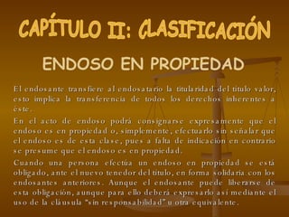 El endosante transfiere al endosatario la titularidad del título valor, esto implica la transferencia de todos los derechos inherentes a éste. En el acto de endoso podrá consignarse expresamente que el endoso es en propiedad o, simplemente, efectuarlo sin señalar que el endoso es de esta clase, pues a falta de indicación en contrario se presume que el endoso es en propiedad. Cuando una persona efectúa un endoso en propiedad se está obligado, ante el nuevo tenedor del título, en forma solidaria con los endosantes anteriores. Aunque el endosante puede liberarse de esta obligación, aunque para ello deberá expresarlo así mediante el uso de la cláusula “sin responsabilidad” u otra equivalente. CAPÍTULO II: CLASIFICACIÓN ENDOSO EN PROPIEDAD 