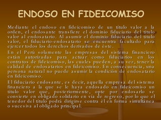 Mediante el endoso en fideicomiso de un título valor a la orden, el endosante transfiere el dominio fiduciario del título valor al endosatario. Al asumir el dominio fiduciario del título valor, el fiduciario-endosatario se encuentra facultado para ejercer todos los derechos derivados de éste. En el Perú solamente las empresas del sistema financiero están autorizadas para actuar como fiduciarios en los contratos de fideicomiso, las cuales pueden, a su vez, tener la calidad de endosatarios en fideicomiso. En consecuencia, una persona natural no puede asumir la condición de endosatario en fideicomiso.  El fiduciario endosante, es decir, aquella empresa del sistema financiero a la que se le haya endosado en fideicomiso un título valor que, posteriormente, opte por endosarlo se convierte en obligado solidario en vía de regreso, por lo que el tenedor del título podrá dirigirse contra él en forma simultánea o sucesiva al obligado principal. ENDOSO EN FIDEICOMISO 