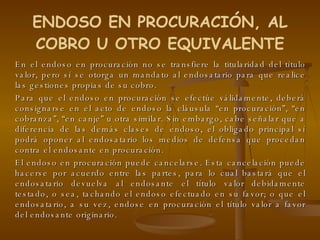 En el endoso en procuración no se transfiere la titularidad del título valor, pero sí se otorga un mandato al endosatario para que realice las gestiones propias de su cobro. Para que el endoso en procuración se efectúe válidamente, deberá consignarse en el acto de endoso la cláusula “en procuración”, “en cobranza”, “en canje” u otra similar. Sin embargo, cabe señalar que a diferencia de las demás clases de endoso, el obligado principal sí podrá oponer al endosatario los medios de defensa que procedan contra el endosante en procuración. El endoso en procuración puede cancelarse. Esta cancelación puede hacerse por acuerdo entre las partes, para lo cual bastará que el endosatario devuelva al endosante el título valor debidamente testado, o sea, tachando el endoso efectuado en su favor; o que el endosatario, a su vez, endose en procuración el título valor a favor del endosante originario. ENDOSO EN PROCURACIÓN, AL COBRO U OTRO EQUIVALENTE 