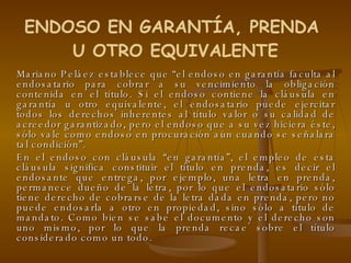 Mariano Peláez establece que “el endoso en garantía faculta al endosatario para cobrar a su vencimiento la obligación contenida en el título. Si el endoso contiene la cláusula en garantía u otro equivalente, el endosatario puede ejercitar todos los derechos inherentes al título valor o su calidad de acreedor garantizado, pero el endoso que a su vez hiciera éste, sólo vale como endoso en procuración aún cuando se señalara tal condición”. En el endoso con cláusula “en garantía”, el empleo de esta cláusula significa constituir el título en prenda, es decir el endosante que entrega, por ejemplo, una letra en prenda, permanece dueño de la letra, por lo que el endosatario sólo tiene derecho de cobrarse de la letra dada en prenda, pero no puede endosarla a otro en propiedad, sino sólo a título de mandato. Como bien se sabe el documento y el derecho son uno mismo, por lo que la prenda recae sobre el título considerado como un todo. ENDOSO EN GARANTÍA, PRENDA  U OTRO EQUIVALENTE 