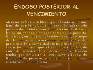 Mariano Peláez establece que el endoso de una letra de cambio efectuado luego de haber sido protestado el título valor tiene efectos distintos a los de un endoso efectuado antes de su protesto. En efecto, en el caso del endoso realizado luego de la fecha de vencimiento, pero antes del protesto o de la formalidad sustitutoria, los efectos serán los mismos que si se hubieran realizado antes del vencimiento, es decir, el nuevo tenedor tendrá que protestar la letra, salvo cláusula de liberación de protesto, para ejercer las acciones cambiarias del título valor. ENDOSO POSTERIOR AL VENCIMIENTO 