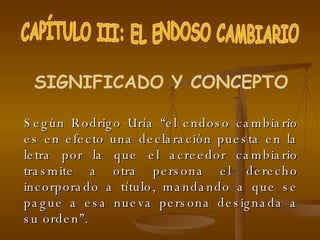 Según Rodrigo Uría “el endoso cambiario es en efecto una declaración puesta en la letra por la que el acreedor cambiario trasmite a otra persona el derecho incorporado a título, mandando a que se pague a esa nueva persona designada a su orden”. CAPÍTULO III: EL ENDOSO CAMBIARIO SIGNIFICADO Y CONCEPTO 