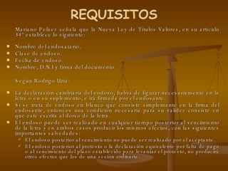 Mariano Peláez señala que la Nueva Ley de Títulos Valores, en su artículo 34º establece lo siguiente:  Nombre del endosatario. Clase de endoso. Fecha de endoso. Nombre, D.N.I y firma del documento. Según Rodrigo Uría:  La declaración cambiaria del endoso, habrá de figurar necesariamente en la letra o en su suplemento, e irá firmada por el endosante. Si se trata de endoso en blanco que consiste simplemente en la firma del endosante, entonces una condición necesaria para su validez consiste en que esté escrita al dorso de la letra.  El endoso puede ser realizado en cualquier tiempo posterior al vencimiento de la letra y en ambos casos producir los mismos efectos, con las siguientes importantes salvedades:  El endoso posterior al vencimiento no puede ser realizado por el aceptante. El endoso posterior al protesto o la declaración equivalente por falta de pago o al vencimiento del plazo establecido para levantar el protesto, no producirá otros efectos que los de una sesión ordinaria. REQUISITOS 