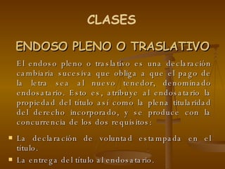 ENDOSO PLENO O TRASLATIVO El endoso pleno o traslativo es una declaración cambiaria sucesiva que obliga a que el pago de la letra sea al nuevo tenedor, denominado endosatario. Esto es, atribuye al endosatario la propiedad del título así como la plena titularidad del derecho incorporado, y se produce con la concurrencia de los dos requisitos: La declaración de voluntad estampada en el título. La entrega del título al endosatario.  CLASES 