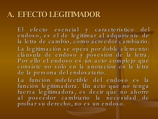 EFECTO LEGITIMADOR El efecto esencial y característico del endoso, es el de legitimar al adquiriente de la letra de cambio, como acreedor cambiario.  La legitimación se opera por doble elemento: cláusula de endoso y posesión de la letra. Por ello el endoso es un acto complejo que consiste no sólo en la anotación en la letra de la persona del endosatario. La función indefectible del endoso es la función legitimadora. Un acto que no tenga fuerza legitimadora, es decir que no ahorre al poseedor cambiario la necesidad de probar su derecho, no es un endoso.  