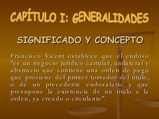SIGNIFICADO Y CONCEPTO Francisco Vicent establece que el endoso “es un negocio jurídico cartular, unilateral y abstracto que contiene una orden de pago que proviene del primer tomador del título, o de un precedente endosatario y que presupone la existencia de un título a la orden, ya creado o circulante”.  CAPÍTULO I: GENERALIDADES 
