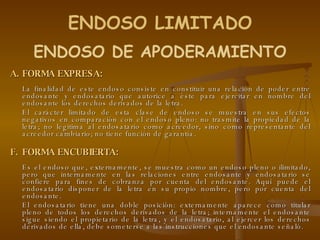 FORMA EXPRESA: La finalidad de este endoso consiste en constituir una relación de poder entre endosante y endosatario que autorice a éste para ejercitar en nombre del endosante los derechos derivados de la letra. El carácter limitado de esta clase de endoso se muestra en sus efectos negativos en comparación con el endoso pleno: no trasmite la propiedad de la letra; no legitima al endosatario como acreedor, sino como representante del acreedor cambiario; no tiene función de garantía. FORMA ENCUBIERTA: Es el endoso que, externamente, se muestra como un endoso pleno o ilimitado, pero que internamente en las relaciones entre endosante y endosatario se confiere para fines de cobranza por cuenta del endosante. Aquí puede el endosatario disponer de la letra en su propio nombre, pero por cuenta del endosante.  El endosatario tiene una doble posición: externamente aparece como titular pleno de todos los derechos derivados de la letra; internamente el endosante sigue siendo el propietario de la letra, y el endosatario, al ejercer los derechos derivados de ella, debe someterse a las instrucciones que el endosante señaló. ENDOSO DE APODERAMIENTO ENDOSO LIMITADO 
