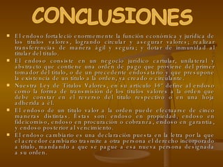 El endoso fortaleció enormemente la función económica y jurídica de los títulos valores, logrando circular y asegurar valores; realizar transferencias de manera ágil y segura; y dotar de inmunidad al titular del título. El endoso consiste en un negocio jurídico cartular, unilateral y abstracto que contiene una orden de pago que proviene del primer tomador del título, o de un precedente endosatario y que presupone la existencia de un título a la orden, ya creado o circulante.  Nuestra Ley de Títulos Valores, en su artículo 34º define al endoso como la forma de transmisión de los títulos valores a la orden que debe constar en el reverso del título respectivo o en una hoja adherida a él.  El endoso de un título valor a la orden puede efectuarse de cinco maneras distintas. Éstas son: endoso en propiedad, endoso en fideicomiso, endoso en procuración o cobranza, endoso en garantía, y endoso posterior al vencimiento.  El endoso cambiario es una declaración puesta en la letra por la que el acreedor cambiario trasmite a otra persona el derecho incorporado a título, mandando a que se pague a esa nueva persona designada a su orden. CONCLUSIONES 